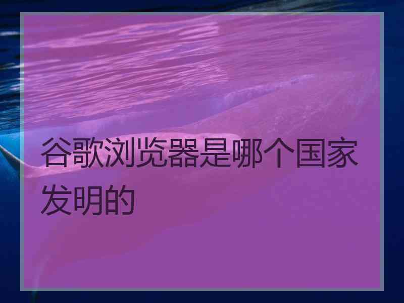 谷歌浏览器是哪个国家发明的