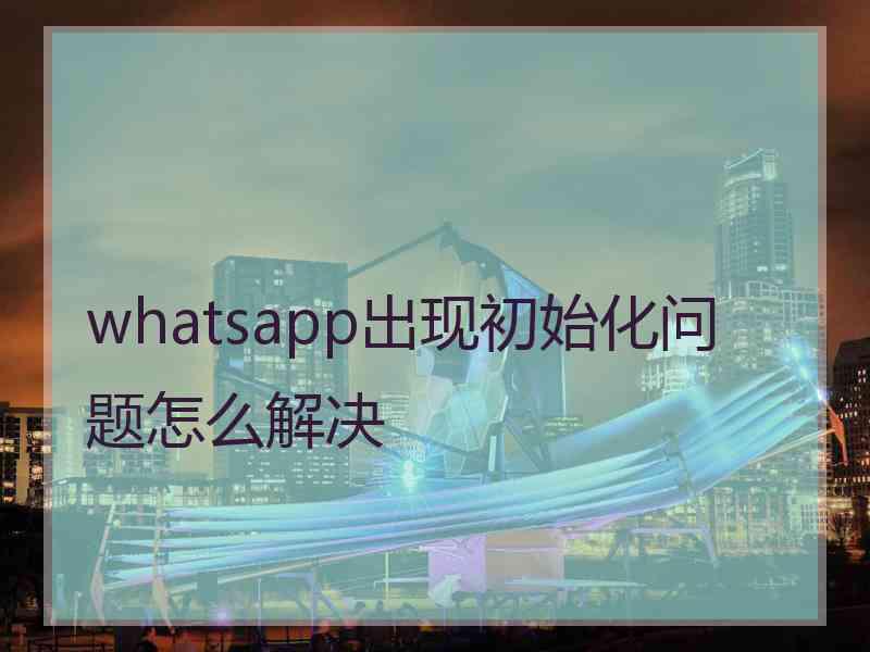 whatsapp出现初始化问题怎么解决