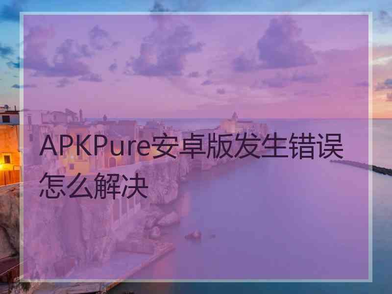 APKPure安卓版发生错误怎么解决