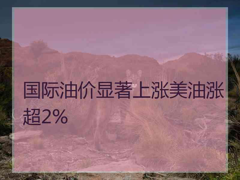 国际油价显著上涨美油涨超2%